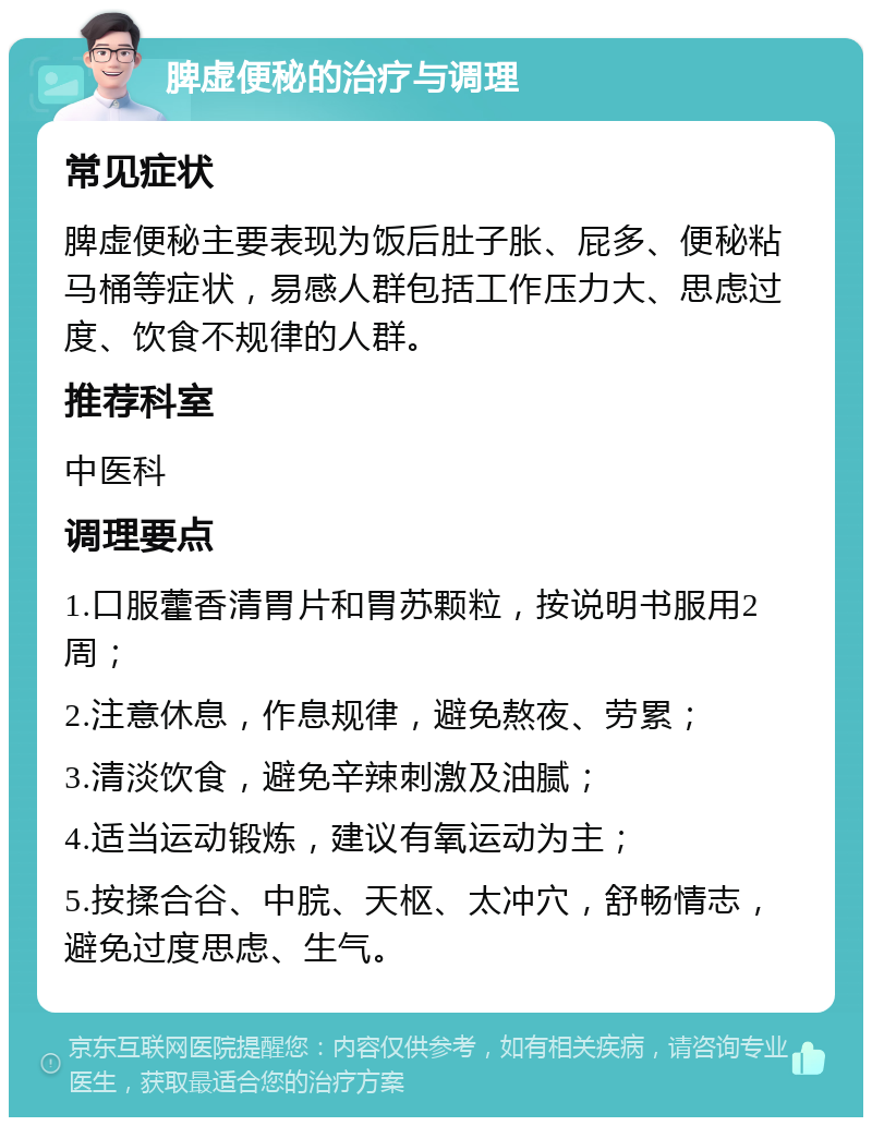 脾虚便秘的治疗与调理 常见症状 脾虚便秘主要表现为饭后肚子胀、屁多、便秘粘马桶等症状，易感人群包括工作压力大、思虑过度、饮食不规律的人群。 推荐科室 中医科 调理要点 1.口服藿香清胃片和胃苏颗粒，按说明书服用2周； 2.注意休息，作息规律，避免熬夜、劳累； 3.清淡饮食，避免辛辣刺激及油腻； 4.适当运动锻炼，建议有氧运动为主； 5.按揉合谷、中脘、天枢、太冲穴，舒畅情志，避免过度思虑、生气。