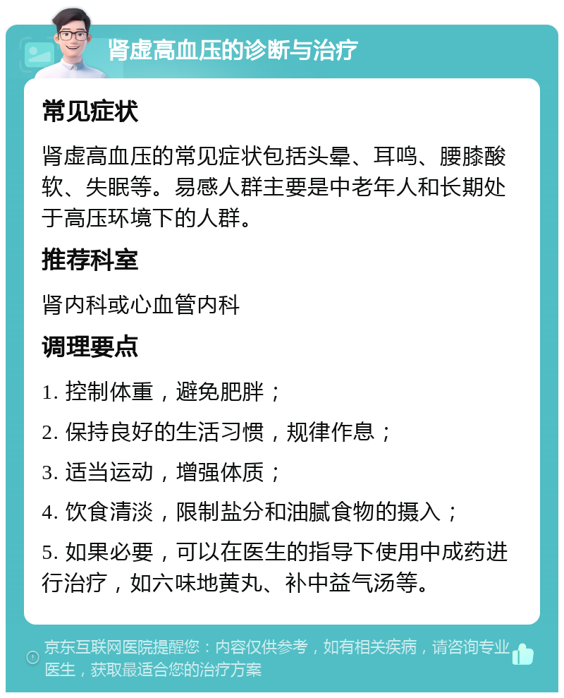 肾虚高血压的诊断与治疗 常见症状 肾虚高血压的常见症状包括头晕、耳鸣、腰膝酸软、失眠等。易感人群主要是中老年人和长期处于高压环境下的人群。 推荐科室 肾内科或心血管内科 调理要点 1. 控制体重，避免肥胖； 2. 保持良好的生活习惯，规律作息； 3. 适当运动，增强体质； 4. 饮食清淡，限制盐分和油腻食物的摄入； 5. 如果必要，可以在医生的指导下使用中成药进行治疗，如六味地黄丸、补中益气汤等。