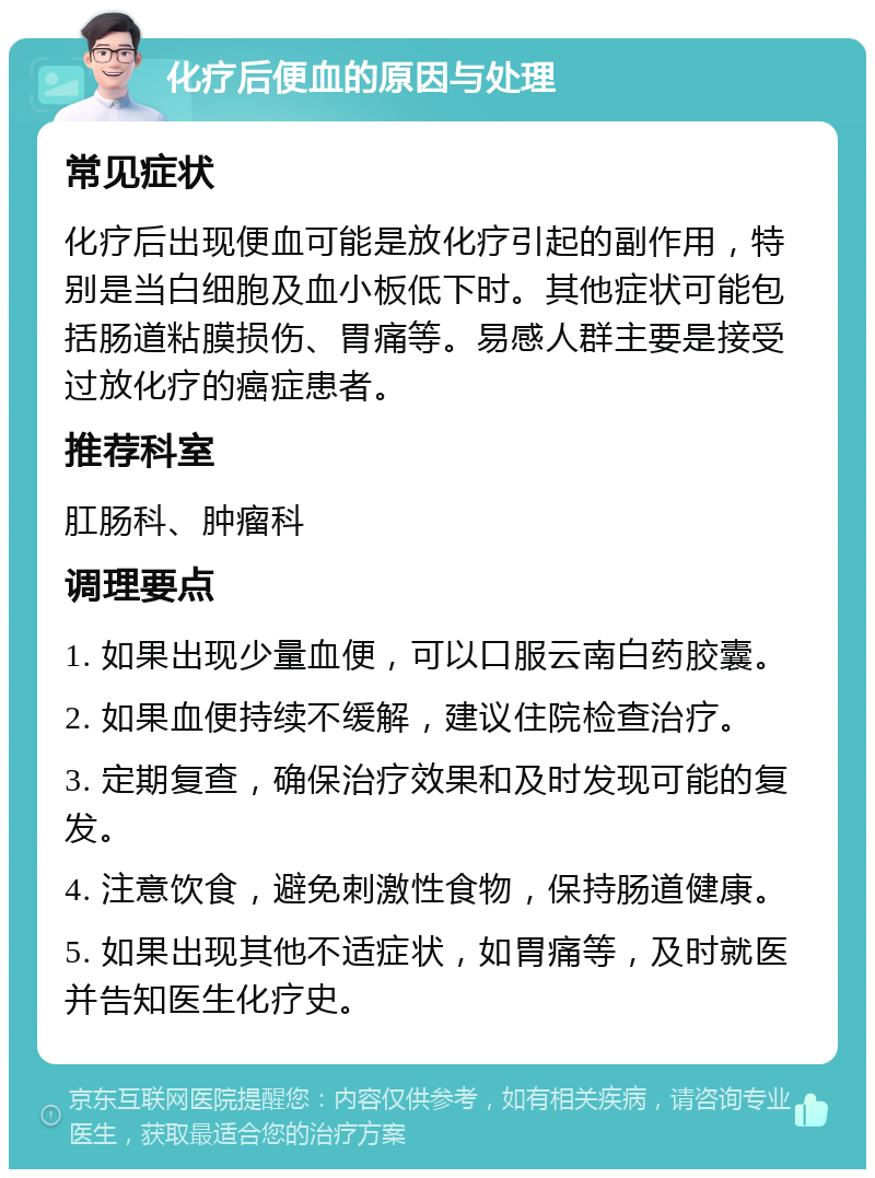 化疗后便血的原因与处理 常见症状 化疗后出现便血可能是放化疗引起的副作用，特别是当白细胞及血小板低下时。其他症状可能包括肠道粘膜损伤、胃痛等。易感人群主要是接受过放化疗的癌症患者。 推荐科室 肛肠科、肿瘤科 调理要点 1. 如果出现少量血便，可以口服云南白药胶囊。 2. 如果血便持续不缓解，建议住院检查治疗。 3. 定期复查，确保治疗效果和及时发现可能的复发。 4. 注意饮食，避免刺激性食物，保持肠道健康。 5. 如果出现其他不适症状，如胃痛等，及时就医并告知医生化疗史。