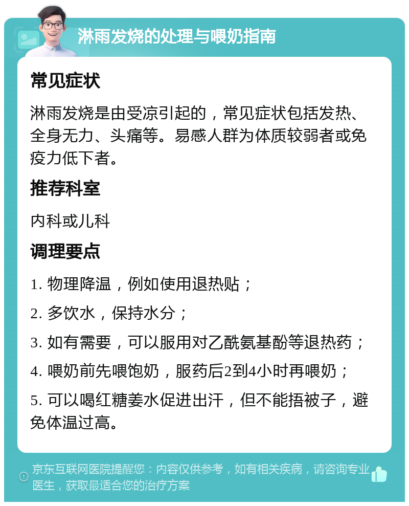 淋雨发烧的处理与喂奶指南 常见症状 淋雨发烧是由受凉引起的，常见症状包括发热、全身无力、头痛等。易感人群为体质较弱者或免疫力低下者。 推荐科室 内科或儿科 调理要点 1. 物理降温，例如使用退热贴； 2. 多饮水，保持水分； 3. 如有需要，可以服用对乙酰氨基酚等退热药； 4. 喂奶前先喂饱奶，服药后2到4小时再喂奶； 5. 可以喝红糖姜水促进出汗，但不能捂被子，避免体温过高。