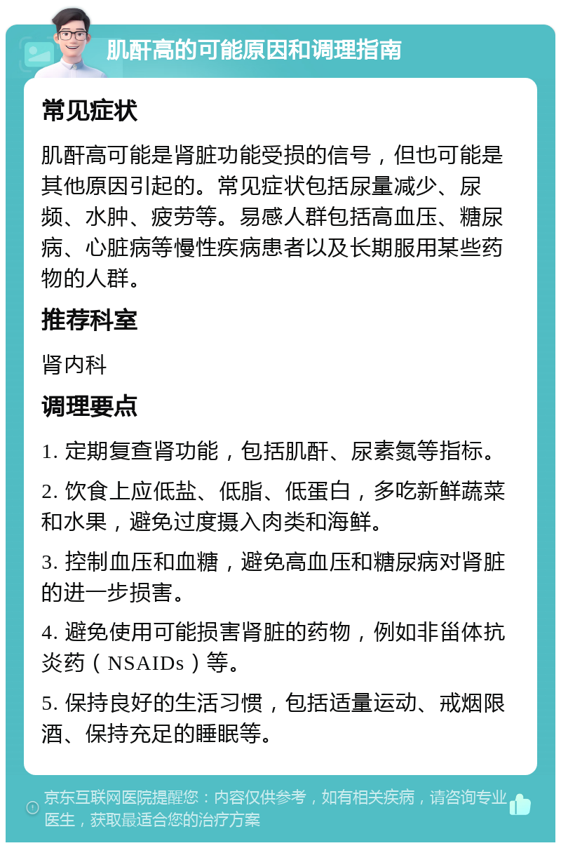 肌酐高的可能原因和调理指南 常见症状 肌酐高可能是肾脏功能受损的信号，但也可能是其他原因引起的。常见症状包括尿量减少、尿频、水肿、疲劳等。易感人群包括高血压、糖尿病、心脏病等慢性疾病患者以及长期服用某些药物的人群。 推荐科室 肾内科 调理要点 1. 定期复查肾功能，包括肌酐、尿素氮等指标。 2. 饮食上应低盐、低脂、低蛋白，多吃新鲜蔬菜和水果，避免过度摄入肉类和海鲜。 3. 控制血压和血糖，避免高血压和糖尿病对肾脏的进一步损害。 4. 避免使用可能损害肾脏的药物，例如非甾体抗炎药（NSAIDs）等。 5. 保持良好的生活习惯，包括适量运动、戒烟限酒、保持充足的睡眠等。