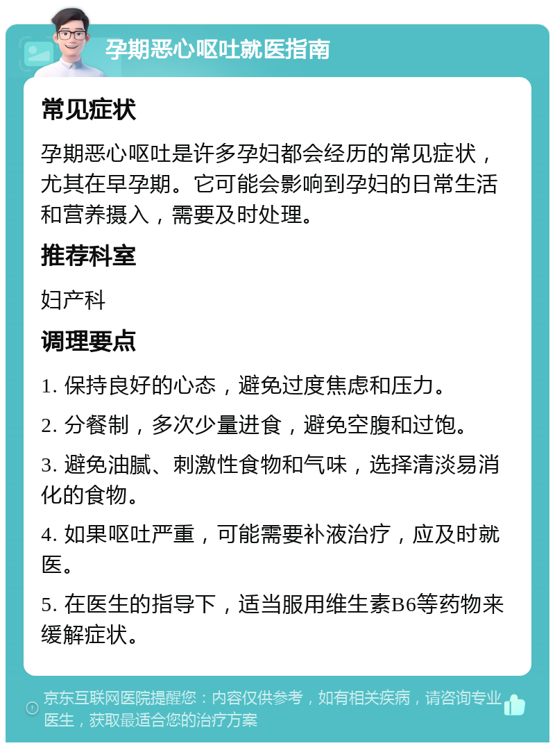 孕期恶心呕吐就医指南 常见症状 孕期恶心呕吐是许多孕妇都会经历的常见症状，尤其在早孕期。它可能会影响到孕妇的日常生活和营养摄入，需要及时处理。 推荐科室 妇产科 调理要点 1. 保持良好的心态，避免过度焦虑和压力。 2. 分餐制，多次少量进食，避免空腹和过饱。 3. 避免油腻、刺激性食物和气味，选择清淡易消化的食物。 4. 如果呕吐严重，可能需要补液治疗，应及时就医。 5. 在医生的指导下，适当服用维生素B6等药物来缓解症状。