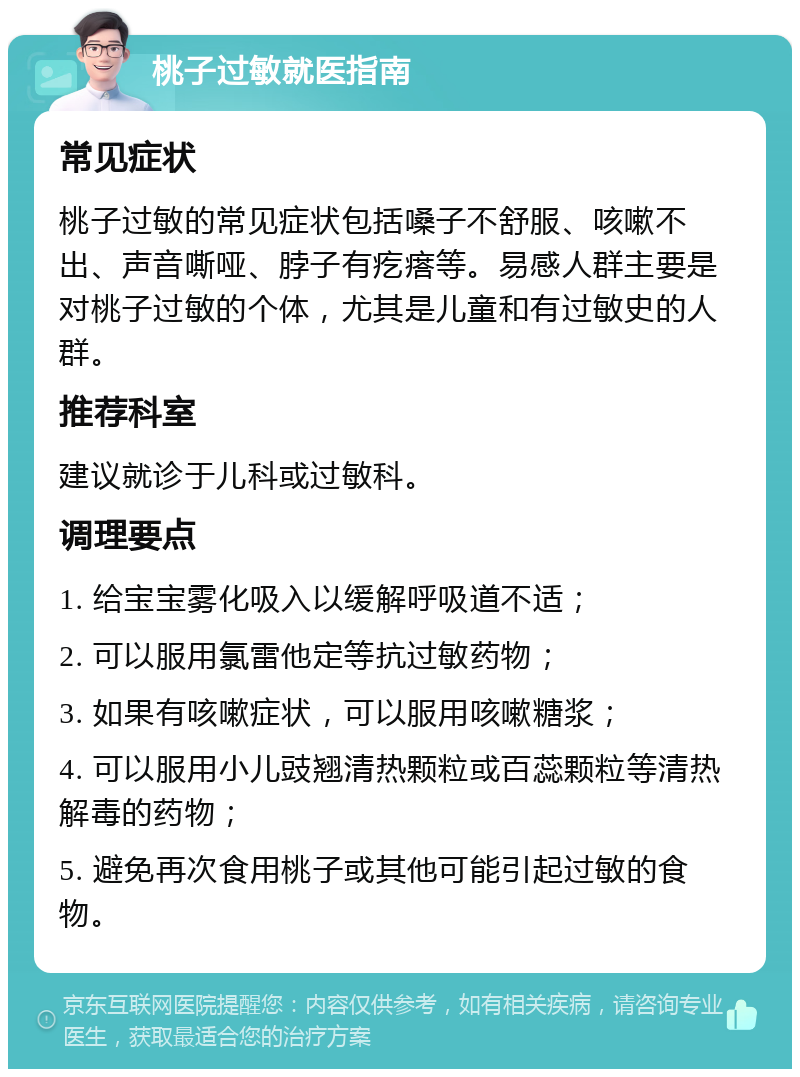 桃子过敏就医指南 常见症状 桃子过敏的常见症状包括嗓子不舒服、咳嗽不出、声音嘶哑、脖子有疙瘩等。易感人群主要是对桃子过敏的个体，尤其是儿童和有过敏史的人群。 推荐科室 建议就诊于儿科或过敏科。 调理要点 1. 给宝宝雾化吸入以缓解呼吸道不适； 2. 可以服用氯雷他定等抗过敏药物； 3. 如果有咳嗽症状，可以服用咳嗽糖浆； 4. 可以服用小儿豉翘清热颗粒或百蕊颗粒等清热解毒的药物； 5. 避免再次食用桃子或其他可能引起过敏的食物。