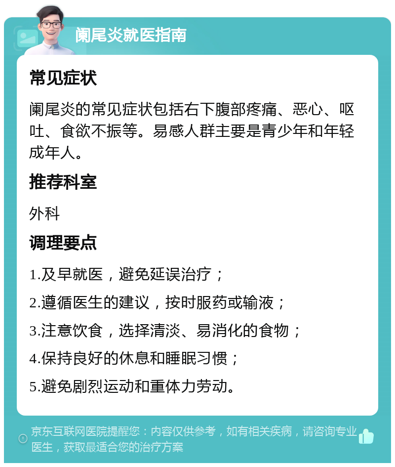 阑尾炎就医指南 常见症状 阑尾炎的常见症状包括右下腹部疼痛、恶心、呕吐、食欲不振等。易感人群主要是青少年和年轻成年人。 推荐科室 外科 调理要点 1.及早就医，避免延误治疗； 2.遵循医生的建议，按时服药或输液； 3.注意饮食，选择清淡、易消化的食物； 4.保持良好的休息和睡眠习惯； 5.避免剧烈运动和重体力劳动。