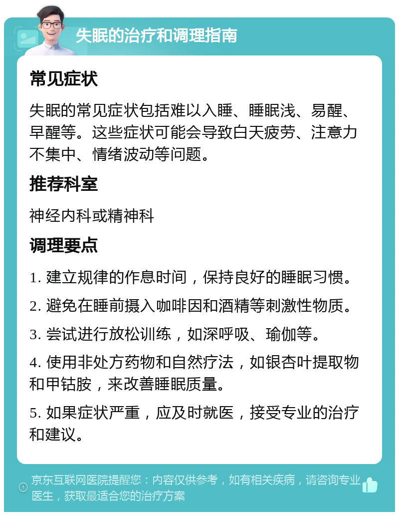 失眠的治疗和调理指南 常见症状 失眠的常见症状包括难以入睡、睡眠浅、易醒、早醒等。这些症状可能会导致白天疲劳、注意力不集中、情绪波动等问题。 推荐科室 神经内科或精神科 调理要点 1. 建立规律的作息时间，保持良好的睡眠习惯。 2. 避免在睡前摄入咖啡因和酒精等刺激性物质。 3. 尝试进行放松训练，如深呼吸、瑜伽等。 4. 使用非处方药物和自然疗法，如银杏叶提取物和甲钴胺，来改善睡眠质量。 5. 如果症状严重，应及时就医，接受专业的治疗和建议。