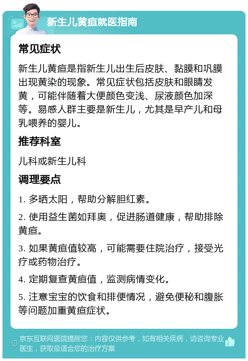 新生儿黄疸就医指南 常见症状 新生儿黄疸是指新生儿出生后皮肤、黏膜和巩膜出现黄染的现象。常见症状包括皮肤和眼睛发黄，可能伴随着大便颜色变浅、尿液颜色加深等。易感人群主要是新生儿，尤其是早产儿和母乳喂养的婴儿。 推荐科室 儿科或新生儿科 调理要点 1. 多晒太阳，帮助分解胆红素。 2. 使用益生菌如拜奥，促进肠道健康，帮助排除黄疸。 3. 如果黄疸值较高，可能需要住院治疗，接受光疗或药物治疗。 4. 定期复查黄疸值，监测病情变化。 5. 注意宝宝的饮食和排便情况，避免便秘和腹胀等问题加重黄疸症状。