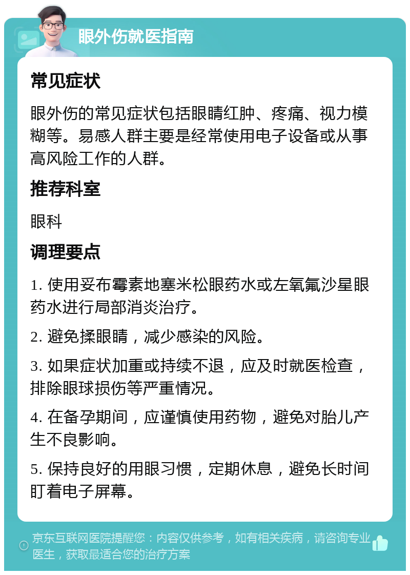 眼外伤就医指南 常见症状 眼外伤的常见症状包括眼睛红肿、疼痛、视力模糊等。易感人群主要是经常使用电子设备或从事高风险工作的人群。 推荐科室 眼科 调理要点 1. 使用妥布霉素地塞米松眼药水或左氧氟沙星眼药水进行局部消炎治疗。 2. 避免揉眼睛，减少感染的风险。 3. 如果症状加重或持续不退，应及时就医检查，排除眼球损伤等严重情况。 4. 在备孕期间，应谨慎使用药物，避免对胎儿产生不良影响。 5. 保持良好的用眼习惯，定期休息，避免长时间盯着电子屏幕。