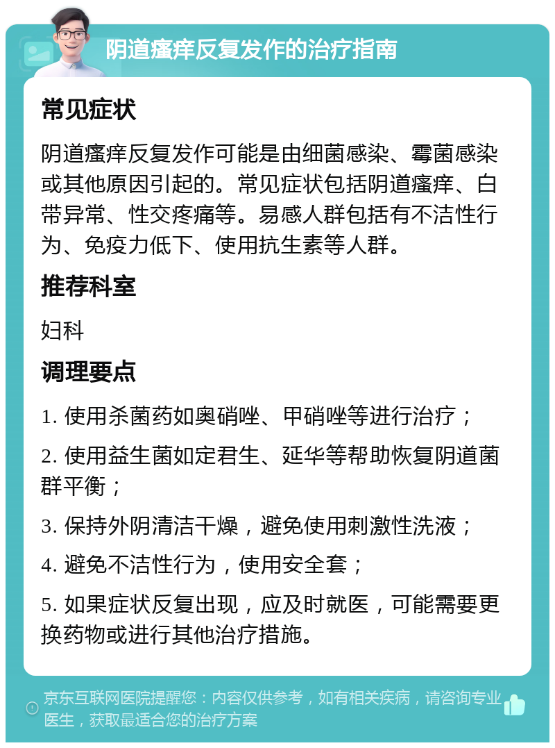 阴道瘙痒反复发作的治疗指南 常见症状 阴道瘙痒反复发作可能是由细菌感染、霉菌感染或其他原因引起的。常见症状包括阴道瘙痒、白带异常、性交疼痛等。易感人群包括有不洁性行为、免疫力低下、使用抗生素等人群。 推荐科室 妇科 调理要点 1. 使用杀菌药如奥硝唑、甲硝唑等进行治疗； 2. 使用益生菌如定君生、延华等帮助恢复阴道菌群平衡； 3. 保持外阴清洁干燥，避免使用刺激性洗液； 4. 避免不洁性行为，使用安全套； 5. 如果症状反复出现，应及时就医，可能需要更换药物或进行其他治疗措施。