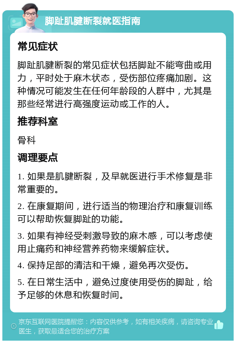 脚趾肌腱断裂就医指南 常见症状 脚趾肌腱断裂的常见症状包括脚趾不能弯曲或用力，平时处于麻木状态，受伤部位疼痛加剧。这种情况可能发生在任何年龄段的人群中，尤其是那些经常进行高强度运动或工作的人。 推荐科室 骨科 调理要点 1. 如果是肌腱断裂，及早就医进行手术修复是非常重要的。 2. 在康复期间，进行适当的物理治疗和康复训练可以帮助恢复脚趾的功能。 3. 如果有神经受刺激导致的麻木感，可以考虑使用止痛药和神经营养药物来缓解症状。 4. 保持足部的清洁和干燥，避免再次受伤。 5. 在日常生活中，避免过度使用受伤的脚趾，给予足够的休息和恢复时间。