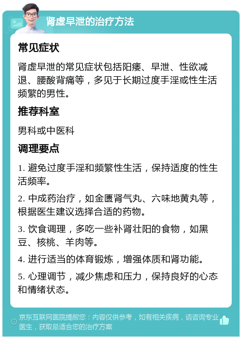 肾虚早泄的治疗方法 常见症状 肾虚早泄的常见症状包括阳痿、早泄、性欲减退、腰酸背痛等，多见于长期过度手淫或性生活频繁的男性。 推荐科室 男科或中医科 调理要点 1. 避免过度手淫和频繁性生活，保持适度的性生活频率。 2. 中成药治疗，如金匮肾气丸、六味地黄丸等，根据医生建议选择合适的药物。 3. 饮食调理，多吃一些补肾壮阳的食物，如黑豆、核桃、羊肉等。 4. 进行适当的体育锻炼，增强体质和肾功能。 5. 心理调节，减少焦虑和压力，保持良好的心态和情绪状态。