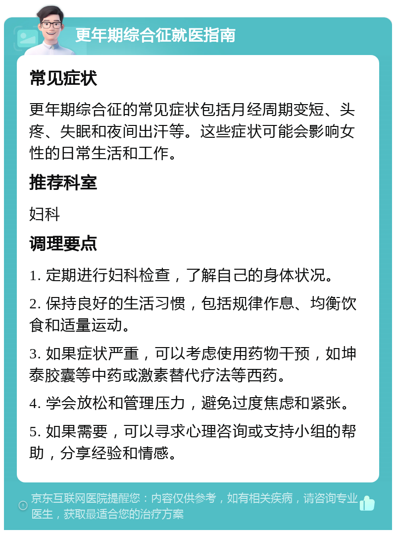 更年期综合征就医指南 常见症状 更年期综合征的常见症状包括月经周期变短、头疼、失眠和夜间出汗等。这些症状可能会影响女性的日常生活和工作。 推荐科室 妇科 调理要点 1. 定期进行妇科检查，了解自己的身体状况。 2. 保持良好的生活习惯，包括规律作息、均衡饮食和适量运动。 3. 如果症状严重，可以考虑使用药物干预，如坤泰胶囊等中药或激素替代疗法等西药。 4. 学会放松和管理压力，避免过度焦虑和紧张。 5. 如果需要，可以寻求心理咨询或支持小组的帮助，分享经验和情感。