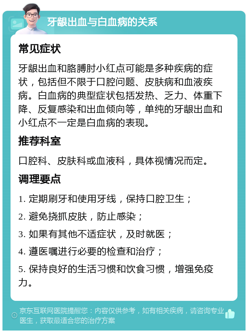 牙龈出血与白血病的关系 常见症状 牙龈出血和胳膊肘小红点可能是多种疾病的症状，包括但不限于口腔问题、皮肤病和血液疾病。白血病的典型症状包括发热、乏力、体重下降、反复感染和出血倾向等，单纯的牙龈出血和小红点不一定是白血病的表现。 推荐科室 口腔科、皮肤科或血液科，具体视情况而定。 调理要点 1. 定期刷牙和使用牙线，保持口腔卫生； 2. 避免挠抓皮肤，防止感染； 3. 如果有其他不适症状，及时就医； 4. 遵医嘱进行必要的检查和治疗； 5. 保持良好的生活习惯和饮食习惯，增强免疫力。