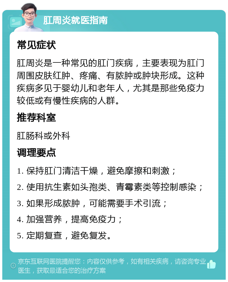 肛周炎就医指南 常见症状 肛周炎是一种常见的肛门疾病，主要表现为肛门周围皮肤红肿、疼痛、有脓肿或肿块形成。这种疾病多见于婴幼儿和老年人，尤其是那些免疫力较低或有慢性疾病的人群。 推荐科室 肛肠科或外科 调理要点 1. 保持肛门清洁干燥，避免摩擦和刺激； 2. 使用抗生素如头孢类、青霉素类等控制感染； 3. 如果形成脓肿，可能需要手术引流； 4. 加强营养，提高免疫力； 5. 定期复查，避免复发。