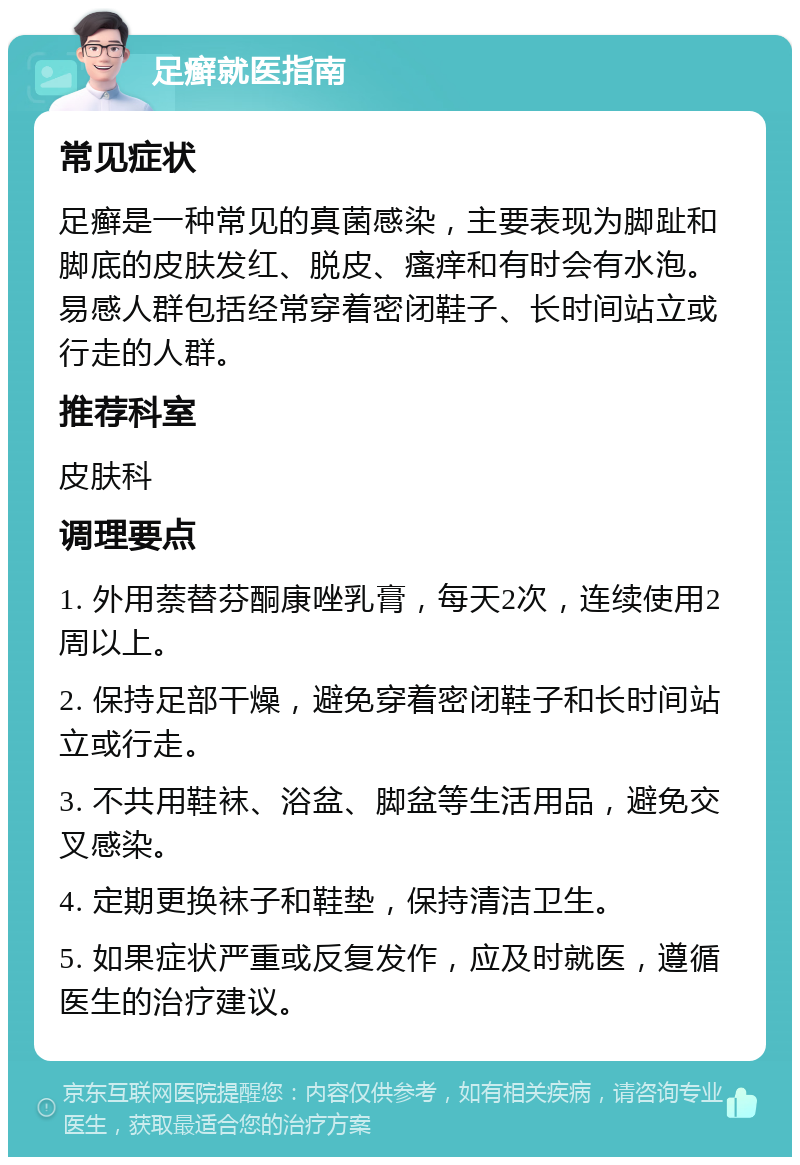 足癣就医指南 常见症状 足癣是一种常见的真菌感染，主要表现为脚趾和脚底的皮肤发红、脱皮、瘙痒和有时会有水泡。易感人群包括经常穿着密闭鞋子、长时间站立或行走的人群。 推荐科室 皮肤科 调理要点 1. 外用萘替芬酮康唑乳膏，每天2次，连续使用2周以上。 2. 保持足部干燥，避免穿着密闭鞋子和长时间站立或行走。 3. 不共用鞋袜、浴盆、脚盆等生活用品，避免交叉感染。 4. 定期更换袜子和鞋垫，保持清洁卫生。 5. 如果症状严重或反复发作，应及时就医，遵循医生的治疗建议。