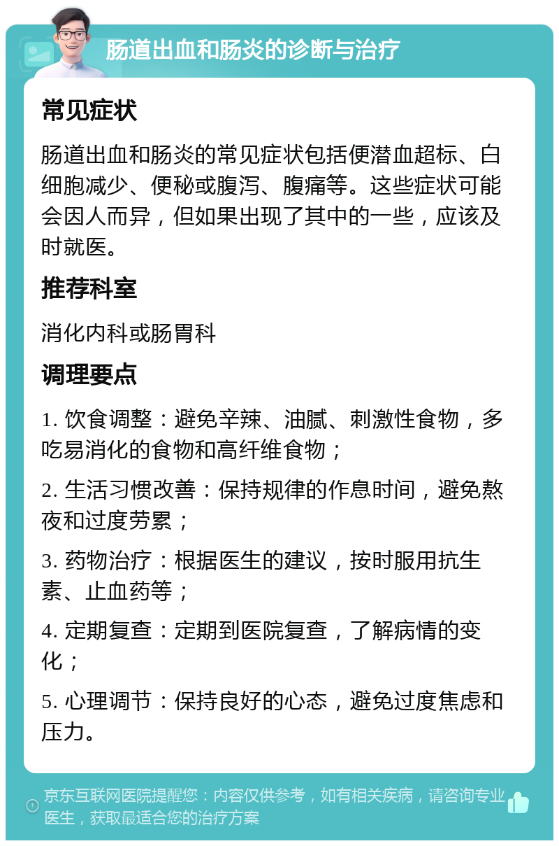 肠道出血和肠炎的诊断与治疗 常见症状 肠道出血和肠炎的常见症状包括便潜血超标、白细胞减少、便秘或腹泻、腹痛等。这些症状可能会因人而异，但如果出现了其中的一些，应该及时就医。 推荐科室 消化内科或肠胃科 调理要点 1. 饮食调整：避免辛辣、油腻、刺激性食物，多吃易消化的食物和高纤维食物； 2. 生活习惯改善：保持规律的作息时间，避免熬夜和过度劳累； 3. 药物治疗：根据医生的建议，按时服用抗生素、止血药等； 4. 定期复查：定期到医院复查，了解病情的变化； 5. 心理调节：保持良好的心态，避免过度焦虑和压力。