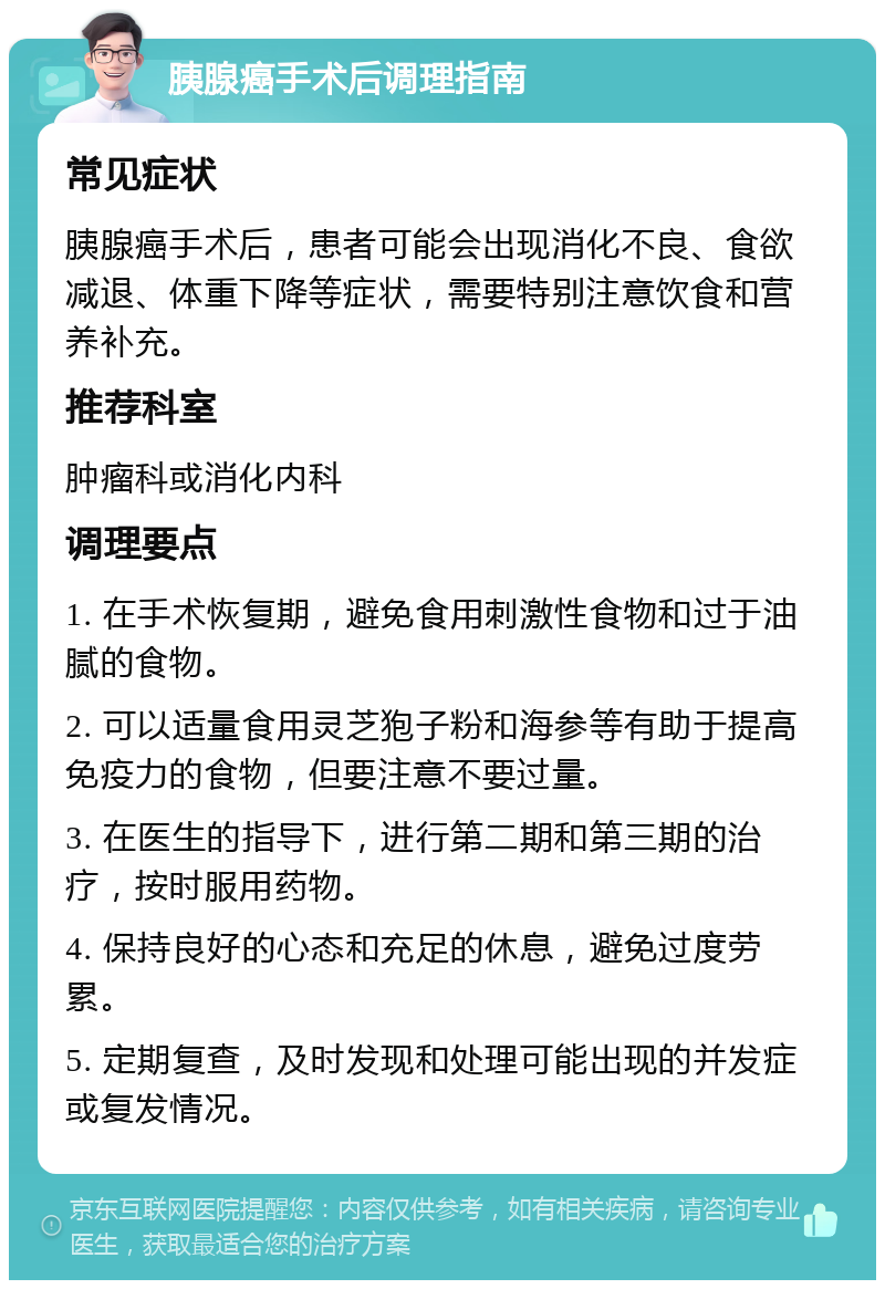 胰腺癌手术后调理指南 常见症状 胰腺癌手术后，患者可能会出现消化不良、食欲减退、体重下降等症状，需要特别注意饮食和营养补充。 推荐科室 肿瘤科或消化内科 调理要点 1. 在手术恢复期，避免食用刺激性食物和过于油腻的食物。 2. 可以适量食用灵芝狍子粉和海参等有助于提高免疫力的食物，但要注意不要过量。 3. 在医生的指导下，进行第二期和第三期的治疗，按时服用药物。 4. 保持良好的心态和充足的休息，避免过度劳累。 5. 定期复查，及时发现和处理可能出现的并发症或复发情况。