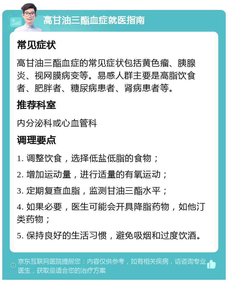 高甘油三酯血症就医指南 常见症状 高甘油三酯血症的常见症状包括黄色瘤、胰腺炎、视网膜病变等。易感人群主要是高脂饮食者、肥胖者、糖尿病患者、肾病患者等。 推荐科室 内分泌科或心血管科 调理要点 1. 调整饮食，选择低盐低脂的食物； 2. 增加运动量，进行适量的有氧运动； 3. 定期复查血脂，监测甘油三酯水平； 4. 如果必要，医生可能会开具降脂药物，如他汀类药物； 5. 保持良好的生活习惯，避免吸烟和过度饮酒。