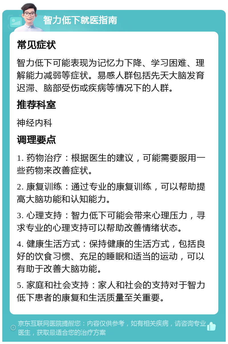 智力低下就医指南 常见症状 智力低下可能表现为记忆力下降、学习困难、理解能力减弱等症状。易感人群包括先天大脑发育迟滞、脑部受伤或疾病等情况下的人群。 推荐科室 神经内科 调理要点 1. 药物治疗：根据医生的建议，可能需要服用一些药物来改善症状。 2. 康复训练：通过专业的康复训练，可以帮助提高大脑功能和认知能力。 3. 心理支持：智力低下可能会带来心理压力，寻求专业的心理支持可以帮助改善情绪状态。 4. 健康生活方式：保持健康的生活方式，包括良好的饮食习惯、充足的睡眠和适当的运动，可以有助于改善大脑功能。 5. 家庭和社会支持：家人和社会的支持对于智力低下患者的康复和生活质量至关重要。