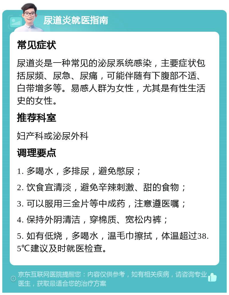 尿道炎就医指南 常见症状 尿道炎是一种常见的泌尿系统感染，主要症状包括尿频、尿急、尿痛，可能伴随有下腹部不适、白带增多等。易感人群为女性，尤其是有性生活史的女性。 推荐科室 妇产科或泌尿外科 调理要点 1. 多喝水，多排尿，避免憋尿； 2. 饮食宜清淡，避免辛辣刺激、甜的食物； 3. 可以服用三金片等中成药，注意遵医嘱； 4. 保持外阴清洁，穿棉质、宽松内裤； 5. 如有低烧，多喝水，温毛巾擦拭，体温超过38.5℃建议及时就医检查。