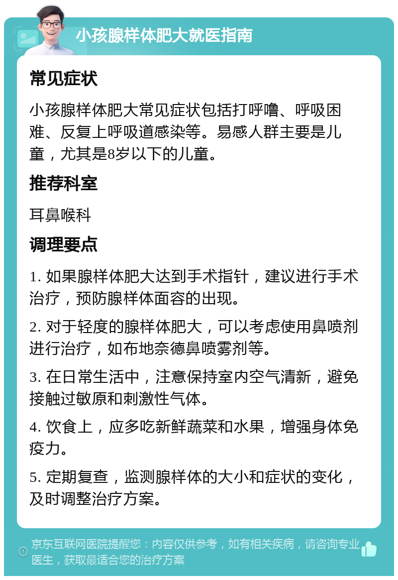 小孩腺样体肥大就医指南 常见症状 小孩腺样体肥大常见症状包括打呼噜、呼吸困难、反复上呼吸道感染等。易感人群主要是儿童，尤其是8岁以下的儿童。 推荐科室 耳鼻喉科 调理要点 1. 如果腺样体肥大达到手术指针，建议进行手术治疗，预防腺样体面容的出现。 2. 对于轻度的腺样体肥大，可以考虑使用鼻喷剂进行治疗，如布地奈德鼻喷雾剂等。 3. 在日常生活中，注意保持室内空气清新，避免接触过敏原和刺激性气体。 4. 饮食上，应多吃新鲜蔬菜和水果，增强身体免疫力。 5. 定期复查，监测腺样体的大小和症状的变化，及时调整治疗方案。