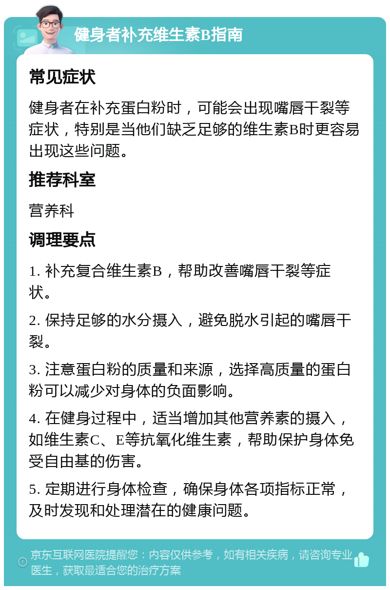 健身者补充维生素B指南 常见症状 健身者在补充蛋白粉时，可能会出现嘴唇干裂等症状，特别是当他们缺乏足够的维生素B时更容易出现这些问题。 推荐科室 营养科 调理要点 1. 补充复合维生素B，帮助改善嘴唇干裂等症状。 2. 保持足够的水分摄入，避免脱水引起的嘴唇干裂。 3. 注意蛋白粉的质量和来源，选择高质量的蛋白粉可以减少对身体的负面影响。 4. 在健身过程中，适当增加其他营养素的摄入，如维生素C、E等抗氧化维生素，帮助保护身体免受自由基的伤害。 5. 定期进行身体检查，确保身体各项指标正常，及时发现和处理潜在的健康问题。