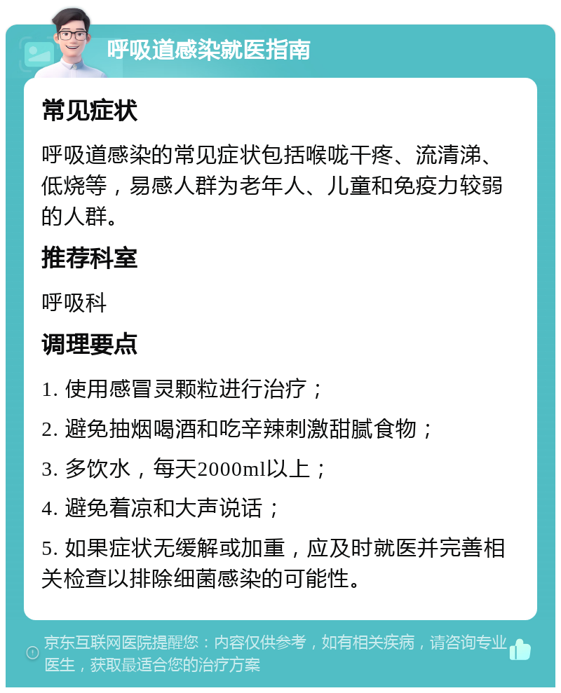 呼吸道感染就医指南 常见症状 呼吸道感染的常见症状包括喉咙干疼、流清涕、低烧等，易感人群为老年人、儿童和免疫力较弱的人群。 推荐科室 呼吸科 调理要点 1. 使用感冒灵颗粒进行治疗； 2. 避免抽烟喝酒和吃辛辣刺激甜腻食物； 3. 多饮水，每天2000ml以上； 4. 避免着凉和大声说话； 5. 如果症状无缓解或加重，应及时就医并完善相关检查以排除细菌感染的可能性。