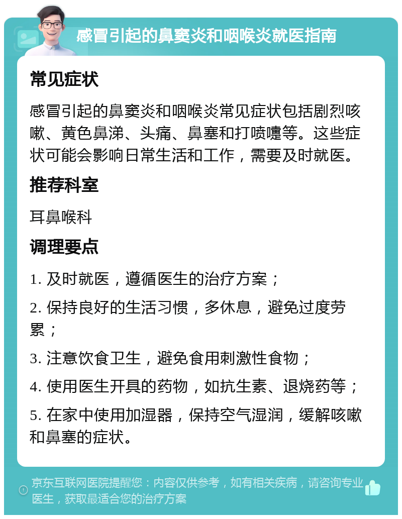 感冒引起的鼻窦炎和咽喉炎就医指南 常见症状 感冒引起的鼻窦炎和咽喉炎常见症状包括剧烈咳嗽、黄色鼻涕、头痛、鼻塞和打喷嚏等。这些症状可能会影响日常生活和工作，需要及时就医。 推荐科室 耳鼻喉科 调理要点 1. 及时就医，遵循医生的治疗方案； 2. 保持良好的生活习惯，多休息，避免过度劳累； 3. 注意饮食卫生，避免食用刺激性食物； 4. 使用医生开具的药物，如抗生素、退烧药等； 5. 在家中使用加湿器，保持空气湿润，缓解咳嗽和鼻塞的症状。