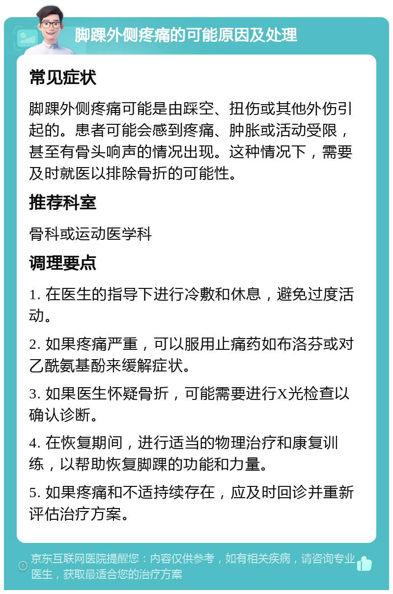 脚踝外侧疼痛的可能原因及处理 常见症状 脚踝外侧疼痛可能是由踩空、扭伤或其他外伤引起的。患者可能会感到疼痛、肿胀或活动受限，甚至有骨头响声的情况出现。这种情况下，需要及时就医以排除骨折的可能性。 推荐科室 骨科或运动医学科 调理要点 1. 在医生的指导下进行冷敷和休息，避免过度活动。 2. 如果疼痛严重，可以服用止痛药如布洛芬或对乙酰氨基酚来缓解症状。 3. 如果医生怀疑骨折，可能需要进行X光检查以确认诊断。 4. 在恢复期间，进行适当的物理治疗和康复训练，以帮助恢复脚踝的功能和力量。 5. 如果疼痛和不适持续存在，应及时回诊并重新评估治疗方案。