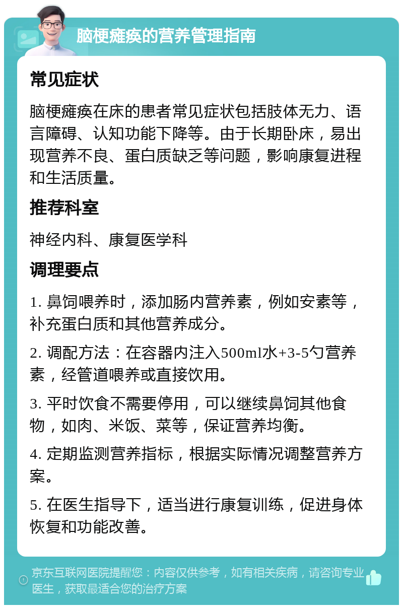 脑梗瘫痪的营养管理指南 常见症状 脑梗瘫痪在床的患者常见症状包括肢体无力、语言障碍、认知功能下降等。由于长期卧床，易出现营养不良、蛋白质缺乏等问题，影响康复进程和生活质量。 推荐科室 神经内科、康复医学科 调理要点 1. 鼻饲喂养时，添加肠内营养素，例如安素等，补充蛋白质和其他营养成分。 2. 调配方法：在容器内注入500ml水+3-5勺营养素，经管道喂养或直接饮用。 3. 平时饮食不需要停用，可以继续鼻饲其他食物，如肉、米饭、菜等，保证营养均衡。 4. 定期监测营养指标，根据实际情况调整营养方案。 5. 在医生指导下，适当进行康复训练，促进身体恢复和功能改善。