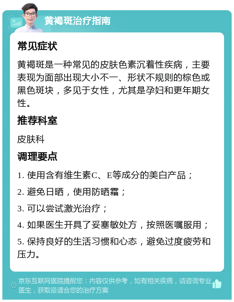 黄褐斑治疗指南 常见症状 黄褐斑是一种常见的皮肤色素沉着性疾病，主要表现为面部出现大小不一、形状不规则的棕色或黑色斑块，多见于女性，尤其是孕妇和更年期女性。 推荐科室 皮肤科 调理要点 1. 使用含有维生素C、E等成分的美白产品； 2. 避免日晒，使用防晒霜； 3. 可以尝试激光治疗； 4. 如果医生开具了妥塞敏处方，按照医嘱服用； 5. 保持良好的生活习惯和心态，避免过度疲劳和压力。