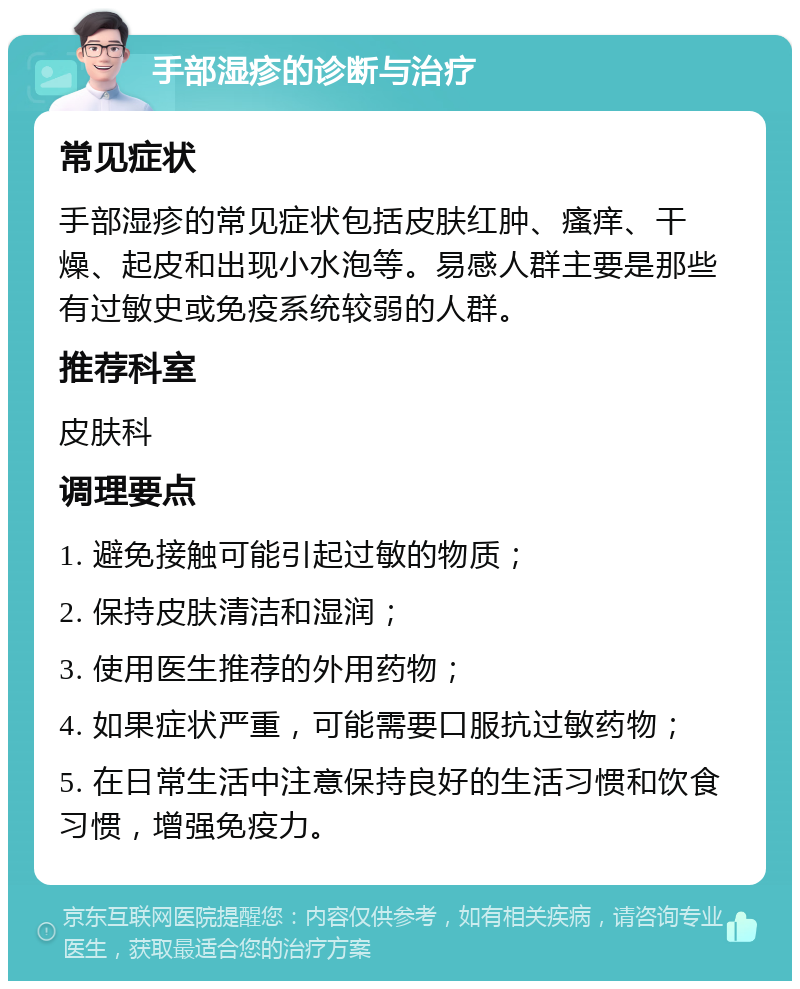 手部湿疹的诊断与治疗 常见症状 手部湿疹的常见症状包括皮肤红肿、瘙痒、干燥、起皮和出现小水泡等。易感人群主要是那些有过敏史或免疫系统较弱的人群。 推荐科室 皮肤科 调理要点 1. 避免接触可能引起过敏的物质； 2. 保持皮肤清洁和湿润； 3. 使用医生推荐的外用药物； 4. 如果症状严重，可能需要口服抗过敏药物； 5. 在日常生活中注意保持良好的生活习惯和饮食习惯，增强免疫力。