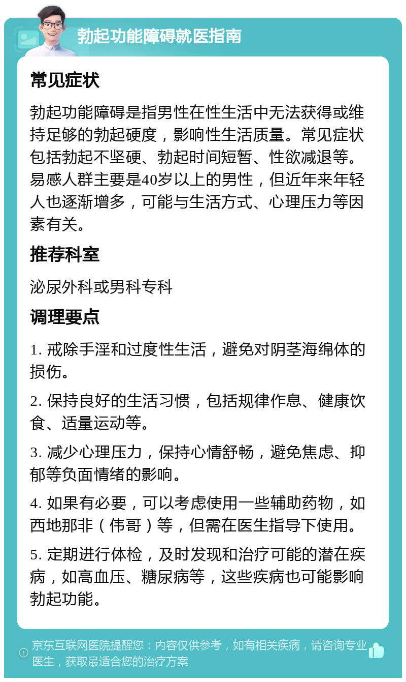 勃起功能障碍就医指南 常见症状 勃起功能障碍是指男性在性生活中无法获得或维持足够的勃起硬度，影响性生活质量。常见症状包括勃起不坚硬、勃起时间短暂、性欲减退等。易感人群主要是40岁以上的男性，但近年来年轻人也逐渐增多，可能与生活方式、心理压力等因素有关。 推荐科室 泌尿外科或男科专科 调理要点 1. 戒除手淫和过度性生活，避免对阴茎海绵体的损伤。 2. 保持良好的生活习惯，包括规律作息、健康饮食、适量运动等。 3. 减少心理压力，保持心情舒畅，避免焦虑、抑郁等负面情绪的影响。 4. 如果有必要，可以考虑使用一些辅助药物，如西地那非（伟哥）等，但需在医生指导下使用。 5. 定期进行体检，及时发现和治疗可能的潜在疾病，如高血压、糖尿病等，这些疾病也可能影响勃起功能。