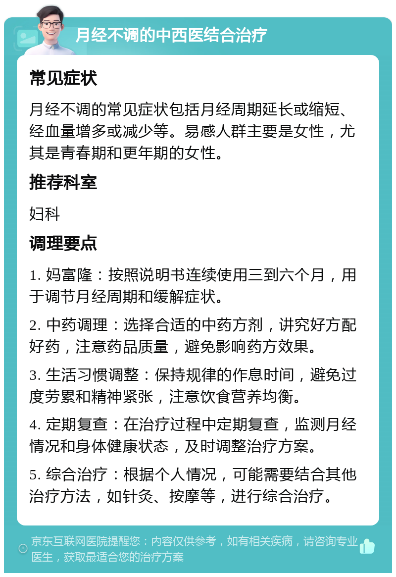 月经不调的中西医结合治疗 常见症状 月经不调的常见症状包括月经周期延长或缩短、经血量增多或减少等。易感人群主要是女性，尤其是青春期和更年期的女性。 推荐科室 妇科 调理要点 1. 妈富隆：按照说明书连续使用三到六个月，用于调节月经周期和缓解症状。 2. 中药调理：选择合适的中药方剂，讲究好方配好药，注意药品质量，避免影响药方效果。 3. 生活习惯调整：保持规律的作息时间，避免过度劳累和精神紧张，注意饮食营养均衡。 4. 定期复查：在治疗过程中定期复查，监测月经情况和身体健康状态，及时调整治疗方案。 5. 综合治疗：根据个人情况，可能需要结合其他治疗方法，如针灸、按摩等，进行综合治疗。