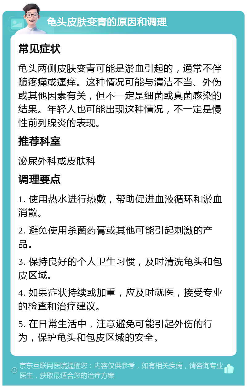 龟头皮肤变青的原因和调理 常见症状 龟头两侧皮肤变青可能是淤血引起的，通常不伴随疼痛或瘙痒。这种情况可能与清洁不当、外伤或其他因素有关，但不一定是细菌或真菌感染的结果。年轻人也可能出现这种情况，不一定是慢性前列腺炎的表现。 推荐科室 泌尿外科或皮肤科 调理要点 1. 使用热水进行热敷，帮助促进血液循环和淤血消散。 2. 避免使用杀菌药膏或其他可能引起刺激的产品。 3. 保持良好的个人卫生习惯，及时清洗龟头和包皮区域。 4. 如果症状持续或加重，应及时就医，接受专业的检查和治疗建议。 5. 在日常生活中，注意避免可能引起外伤的行为，保护龟头和包皮区域的安全。