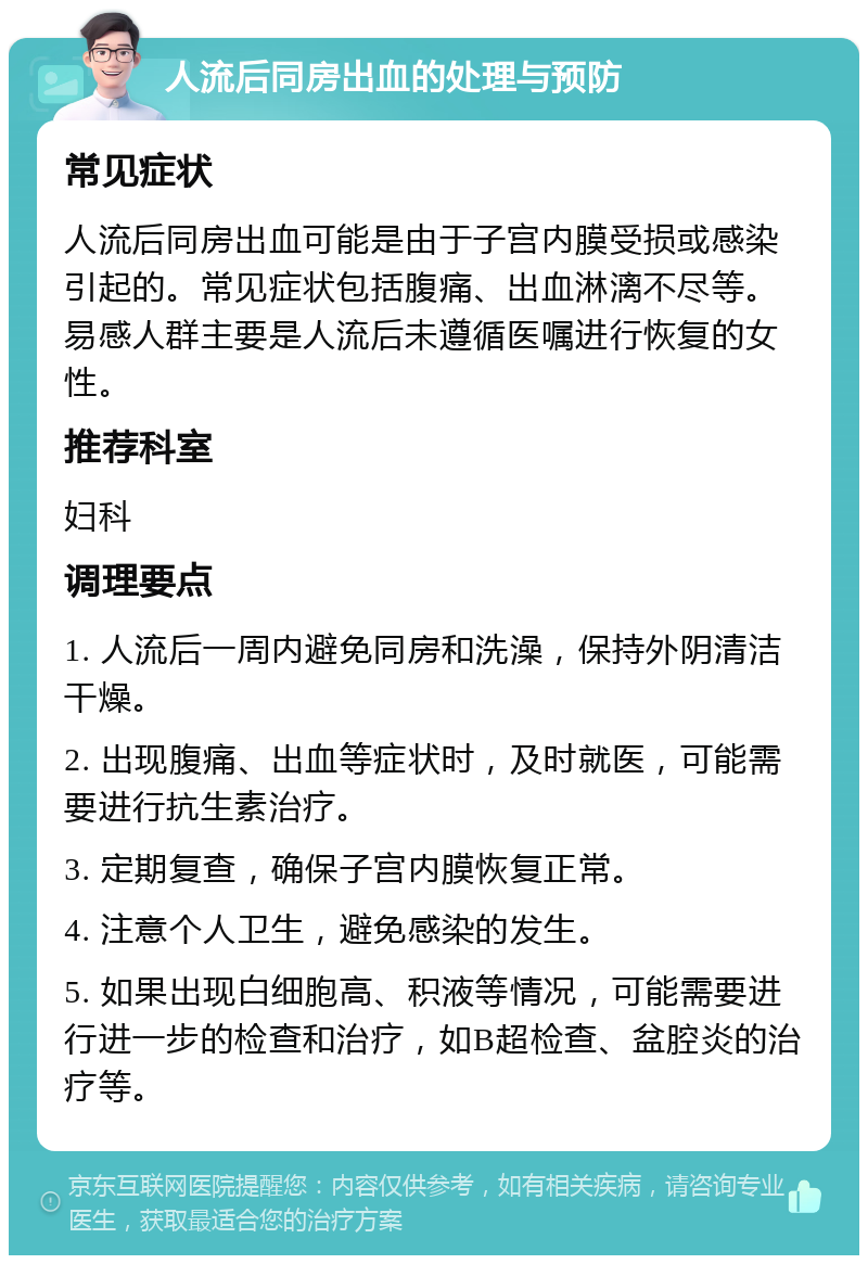 人流后同房出血的处理与预防 常见症状 人流后同房出血可能是由于子宫内膜受损或感染引起的。常见症状包括腹痛、出血淋漓不尽等。易感人群主要是人流后未遵循医嘱进行恢复的女性。 推荐科室 妇科 调理要点 1. 人流后一周内避免同房和洗澡，保持外阴清洁干燥。 2. 出现腹痛、出血等症状时，及时就医，可能需要进行抗生素治疗。 3. 定期复查，确保子宫内膜恢复正常。 4. 注意个人卫生，避免感染的发生。 5. 如果出现白细胞高、积液等情况，可能需要进行进一步的检查和治疗，如B超检查、盆腔炎的治疗等。