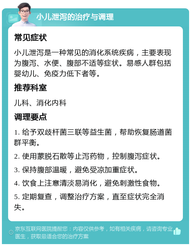 小儿泄泻的治疗与调理 常见症状 小儿泄泻是一种常见的消化系统疾病，主要表现为腹泻、水便、腹部不适等症状。易感人群包括婴幼儿、免疫力低下者等。 推荐科室 儿科、消化内科 调理要点 1. 给予双歧杆菌三联等益生菌，帮助恢复肠道菌群平衡。 2. 使用蒙脱石散等止泻药物，控制腹泻症状。 3. 保持腹部温暖，避免受凉加重症状。 4. 饮食上注意清淡易消化，避免刺激性食物。 5. 定期复查，调整治疗方案，直至症状完全消失。