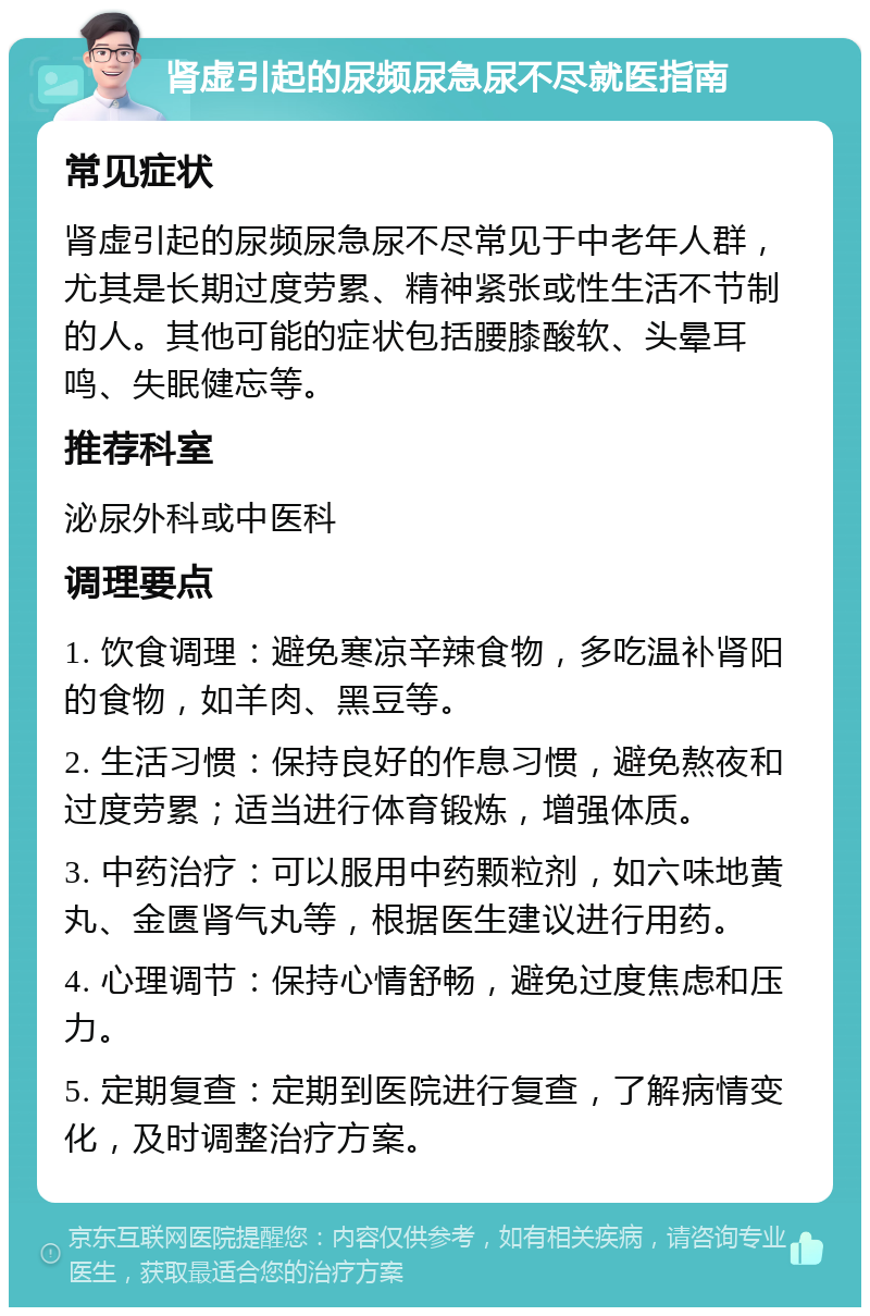 肾虚引起的尿频尿急尿不尽就医指南 常见症状 肾虚引起的尿频尿急尿不尽常见于中老年人群，尤其是长期过度劳累、精神紧张或性生活不节制的人。其他可能的症状包括腰膝酸软、头晕耳鸣、失眠健忘等。 推荐科室 泌尿外科或中医科 调理要点 1. 饮食调理：避免寒凉辛辣食物，多吃温补肾阳的食物，如羊肉、黑豆等。 2. 生活习惯：保持良好的作息习惯，避免熬夜和过度劳累；适当进行体育锻炼，增强体质。 3. 中药治疗：可以服用中药颗粒剂，如六味地黄丸、金匮肾气丸等，根据医生建议进行用药。 4. 心理调节：保持心情舒畅，避免过度焦虑和压力。 5. 定期复查：定期到医院进行复查，了解病情变化，及时调整治疗方案。