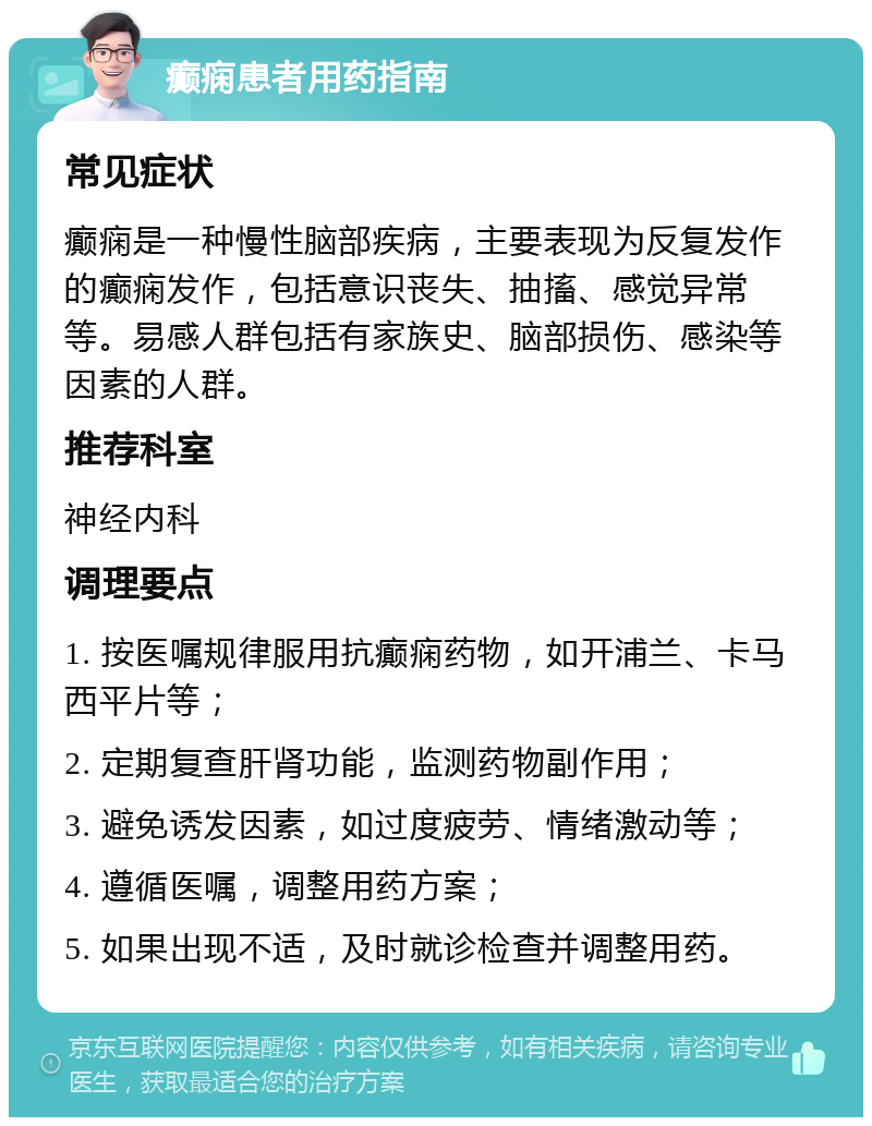 癫痫患者用药指南 常见症状 癫痫是一种慢性脑部疾病，主要表现为反复发作的癫痫发作，包括意识丧失、抽搐、感觉异常等。易感人群包括有家族史、脑部损伤、感染等因素的人群。 推荐科室 神经内科 调理要点 1. 按医嘱规律服用抗癫痫药物，如开浦兰、卡马西平片等； 2. 定期复查肝肾功能，监测药物副作用； 3. 避免诱发因素，如过度疲劳、情绪激动等； 4. 遵循医嘱，调整用药方案； 5. 如果出现不适，及时就诊检查并调整用药。