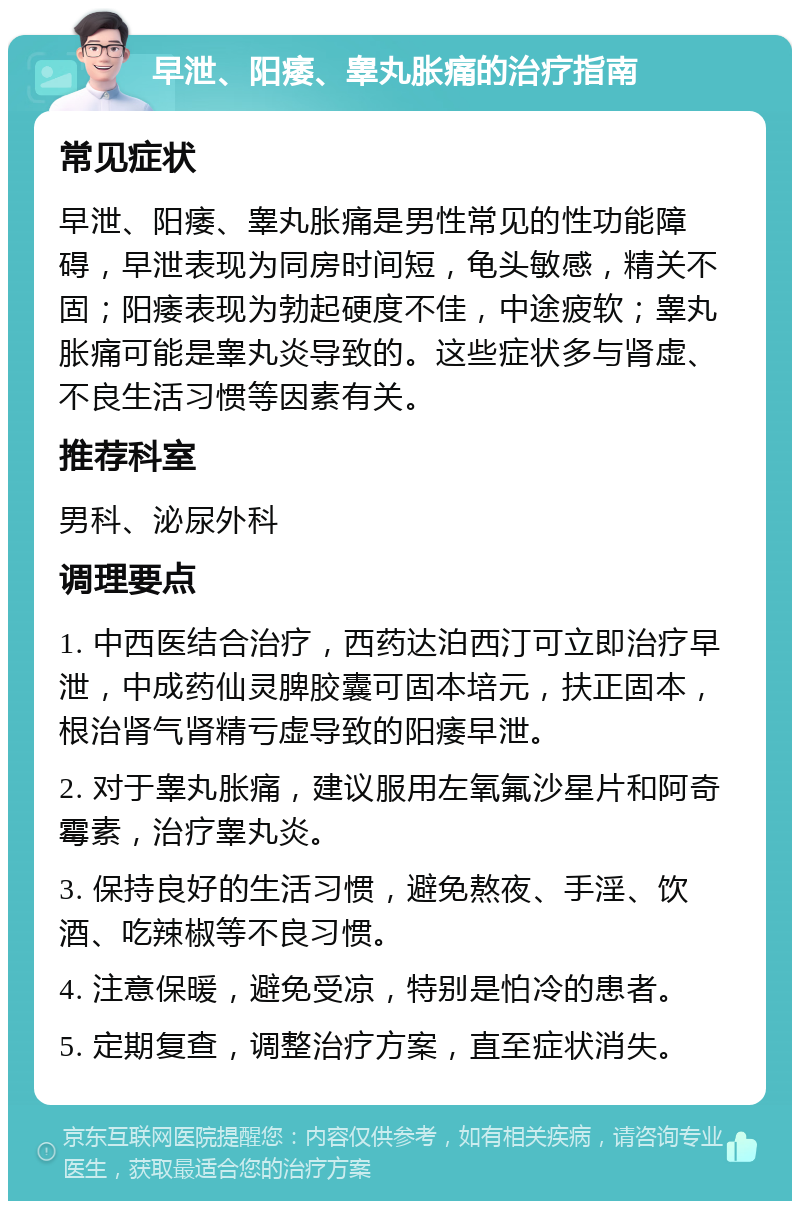 早泄、阳痿、睾丸胀痛的治疗指南 常见症状 早泄、阳痿、睾丸胀痛是男性常见的性功能障碍，早泄表现为同房时间短，龟头敏感，精关不固；阳痿表现为勃起硬度不佳，中途疲软；睾丸胀痛可能是睾丸炎导致的。这些症状多与肾虚、不良生活习惯等因素有关。 推荐科室 男科、泌尿外科 调理要点 1. 中西医结合治疗，西药达泊西汀可立即治疗早泄，中成药仙灵脾胶囊可固本培元，扶正固本，根治肾气肾精亏虚导致的阳痿早泄。 2. 对于睾丸胀痛，建议服用左氧氟沙星片和阿奇霉素，治疗睾丸炎。 3. 保持良好的生活习惯，避免熬夜、手淫、饮酒、吃辣椒等不良习惯。 4. 注意保暖，避免受凉，特别是怕冷的患者。 5. 定期复查，调整治疗方案，直至症状消失。