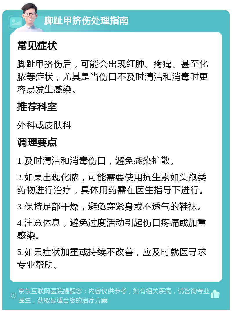 脚趾甲挤伤处理指南 常见症状 脚趾甲挤伤后，可能会出现红肿、疼痛、甚至化脓等症状，尤其是当伤口不及时清洁和消毒时更容易发生感染。 推荐科室 外科或皮肤科 调理要点 1.及时清洁和消毒伤口，避免感染扩散。 2.如果出现化脓，可能需要使用抗生素如头孢类药物进行治疗，具体用药需在医生指导下进行。 3.保持足部干燥，避免穿紧身或不透气的鞋袜。 4.注意休息，避免过度活动引起伤口疼痛或加重感染。 5.如果症状加重或持续不改善，应及时就医寻求专业帮助。