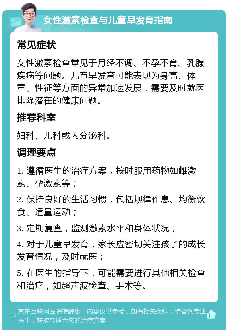 女性激素检查与儿童早发育指南 常见症状 女性激素检查常见于月经不调、不孕不育、乳腺疾病等问题。儿童早发育可能表现为身高、体重、性征等方面的异常加速发展，需要及时就医排除潜在的健康问题。 推荐科室 妇科、儿科或内分泌科。 调理要点 1. 遵循医生的治疗方案，按时服用药物如雌激素、孕激素等； 2. 保持良好的生活习惯，包括规律作息、均衡饮食、适量运动； 3. 定期复查，监测激素水平和身体状况； 4. 对于儿童早发育，家长应密切关注孩子的成长发育情况，及时就医； 5. 在医生的指导下，可能需要进行其他相关检查和治疗，如超声波检查、手术等。