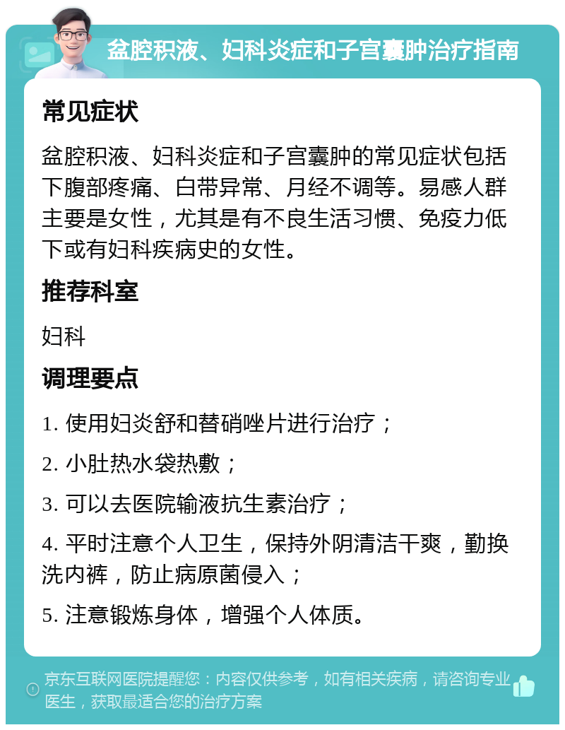 盆腔积液、妇科炎症和子宫囊肿治疗指南 常见症状 盆腔积液、妇科炎症和子宫囊肿的常见症状包括下腹部疼痛、白带异常、月经不调等。易感人群主要是女性，尤其是有不良生活习惯、免疫力低下或有妇科疾病史的女性。 推荐科室 妇科 调理要点 1. 使用妇炎舒和替硝唑片进行治疗； 2. 小肚热水袋热敷； 3. 可以去医院输液抗生素治疗； 4. 平时注意个人卫生，保持外阴清洁干爽，勤换洗内裤，防止病原菌侵入； 5. 注意锻炼身体，增强个人体质。