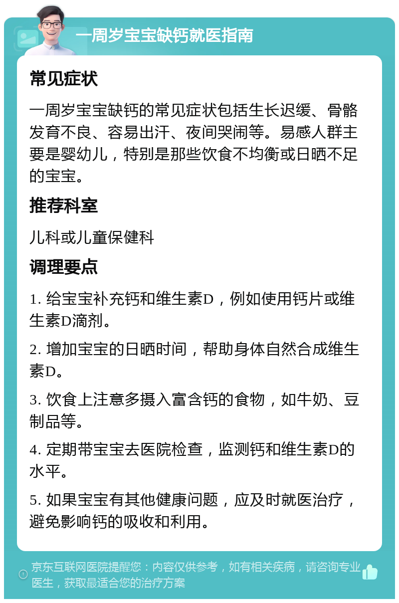 一周岁宝宝缺钙就医指南 常见症状 一周岁宝宝缺钙的常见症状包括生长迟缓、骨骼发育不良、容易出汗、夜间哭闹等。易感人群主要是婴幼儿，特别是那些饮食不均衡或日晒不足的宝宝。 推荐科室 儿科或儿童保健科 调理要点 1. 给宝宝补充钙和维生素D，例如使用钙片或维生素D滴剂。 2. 增加宝宝的日晒时间，帮助身体自然合成维生素D。 3. 饮食上注意多摄入富含钙的食物，如牛奶、豆制品等。 4. 定期带宝宝去医院检查，监测钙和维生素D的水平。 5. 如果宝宝有其他健康问题，应及时就医治疗，避免影响钙的吸收和利用。