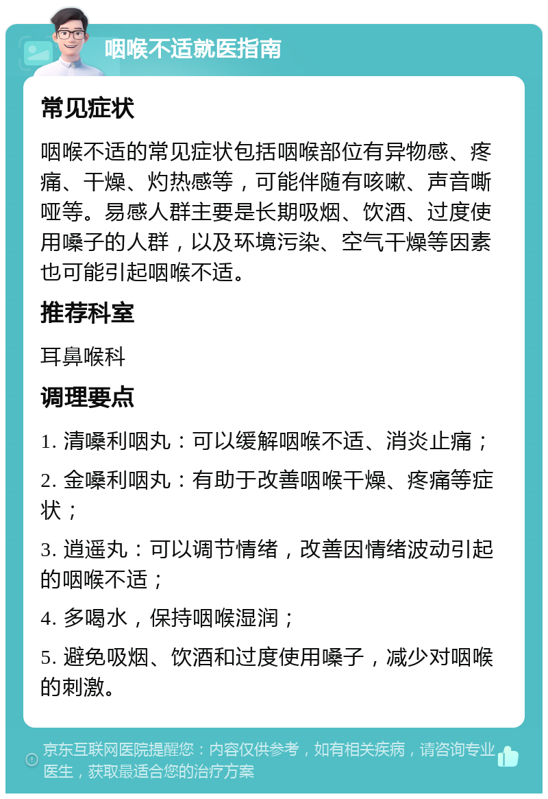 咽喉不适就医指南 常见症状 咽喉不适的常见症状包括咽喉部位有异物感、疼痛、干燥、灼热感等，可能伴随有咳嗽、声音嘶哑等。易感人群主要是长期吸烟、饮酒、过度使用嗓子的人群，以及环境污染、空气干燥等因素也可能引起咽喉不适。 推荐科室 耳鼻喉科 调理要点 1. 清嗓利咽丸：可以缓解咽喉不适、消炎止痛； 2. 金嗓利咽丸：有助于改善咽喉干燥、疼痛等症状； 3. 逍遥丸：可以调节情绪，改善因情绪波动引起的咽喉不适； 4. 多喝水，保持咽喉湿润； 5. 避免吸烟、饮酒和过度使用嗓子，减少对咽喉的刺激。