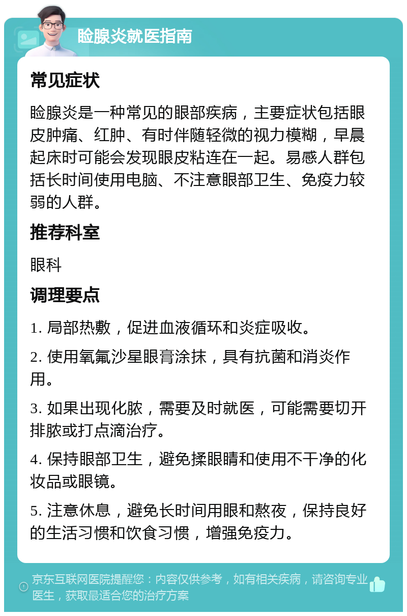 睑腺炎就医指南 常见症状 睑腺炎是一种常见的眼部疾病，主要症状包括眼皮肿痛、红肿、有时伴随轻微的视力模糊，早晨起床时可能会发现眼皮粘连在一起。易感人群包括长时间使用电脑、不注意眼部卫生、免疫力较弱的人群。 推荐科室 眼科 调理要点 1. 局部热敷，促进血液循环和炎症吸收。 2. 使用氧氟沙星眼膏涂抹，具有抗菌和消炎作用。 3. 如果出现化脓，需要及时就医，可能需要切开排脓或打点滴治疗。 4. 保持眼部卫生，避免揉眼睛和使用不干净的化妆品或眼镜。 5. 注意休息，避免长时间用眼和熬夜，保持良好的生活习惯和饮食习惯，增强免疫力。