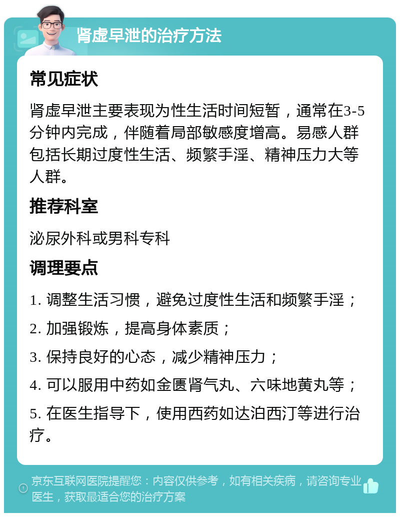 肾虚早泄的治疗方法 常见症状 肾虚早泄主要表现为性生活时间短暂，通常在3-5分钟内完成，伴随着局部敏感度增高。易感人群包括长期过度性生活、频繁手淫、精神压力大等人群。 推荐科室 泌尿外科或男科专科 调理要点 1. 调整生活习惯，避免过度性生活和频繁手淫； 2. 加强锻炼，提高身体素质； 3. 保持良好的心态，减少精神压力； 4. 可以服用中药如金匮肾气丸、六味地黄丸等； 5. 在医生指导下，使用西药如达泊西汀等进行治疗。