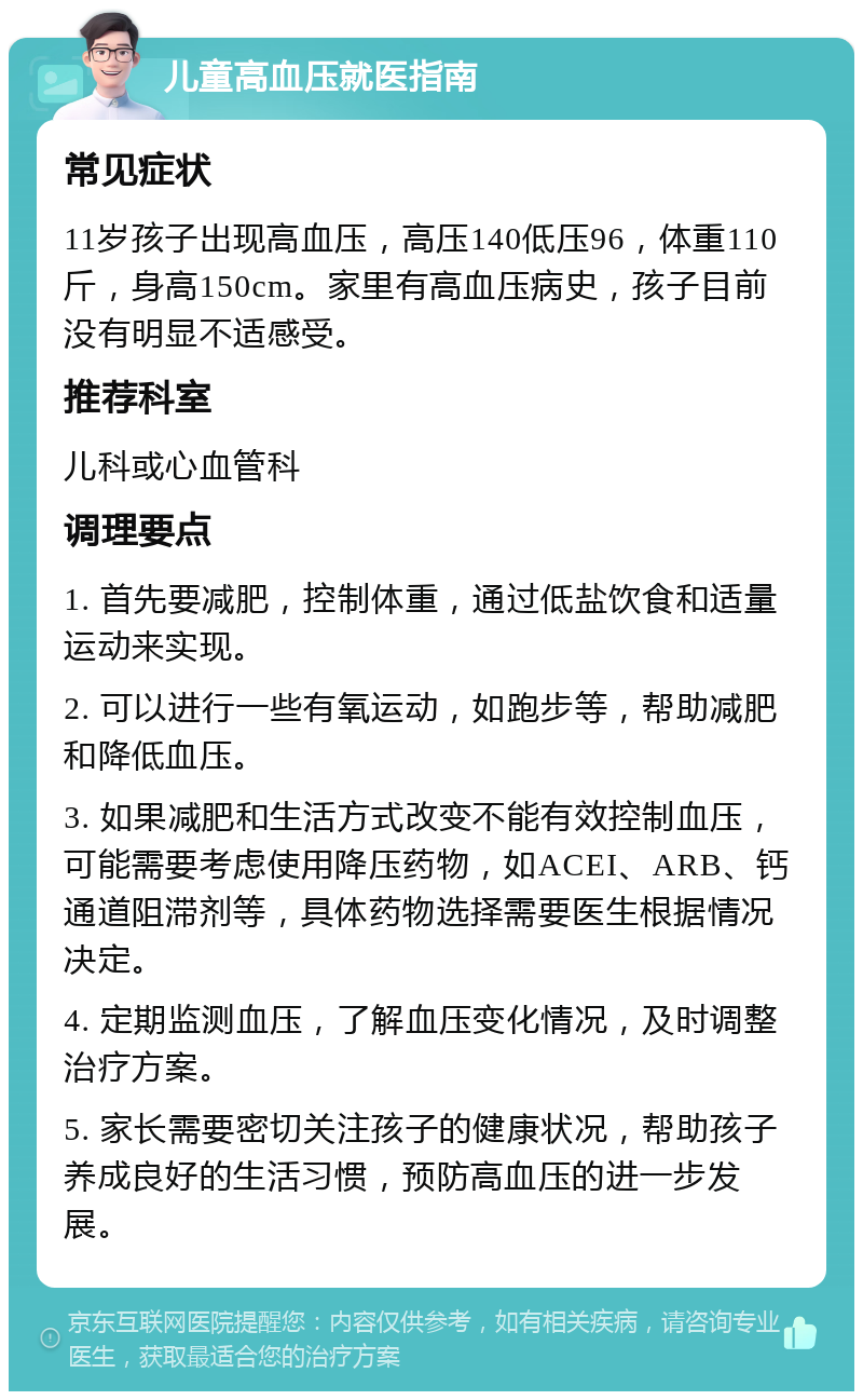 儿童高血压就医指南 常见症状 11岁孩子出现高血压，高压140低压96，体重110斤，身高150cm。家里有高血压病史，孩子目前没有明显不适感受。 推荐科室 儿科或心血管科 调理要点 1. 首先要减肥，控制体重，通过低盐饮食和适量运动来实现。 2. 可以进行一些有氧运动，如跑步等，帮助减肥和降低血压。 3. 如果减肥和生活方式改变不能有效控制血压，可能需要考虑使用降压药物，如ACEI、ARB、钙通道阻滞剂等，具体药物选择需要医生根据情况决定。 4. 定期监测血压，了解血压变化情况，及时调整治疗方案。 5. 家长需要密切关注孩子的健康状况，帮助孩子养成良好的生活习惯，预防高血压的进一步发展。