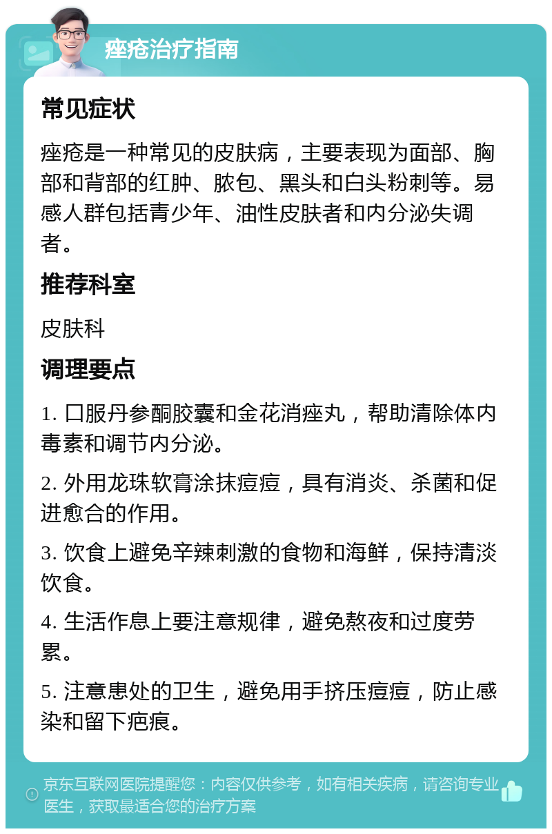 痤疮治疗指南 常见症状 痤疮是一种常见的皮肤病，主要表现为面部、胸部和背部的红肿、脓包、黑头和白头粉刺等。易感人群包括青少年、油性皮肤者和内分泌失调者。 推荐科室 皮肤科 调理要点 1. 口服丹参酮胶囊和金花消痤丸，帮助清除体内毒素和调节内分泌。 2. 外用龙珠软膏涂抹痘痘，具有消炎、杀菌和促进愈合的作用。 3. 饮食上避免辛辣刺激的食物和海鲜，保持清淡饮食。 4. 生活作息上要注意规律，避免熬夜和过度劳累。 5. 注意患处的卫生，避免用手挤压痘痘，防止感染和留下疤痕。