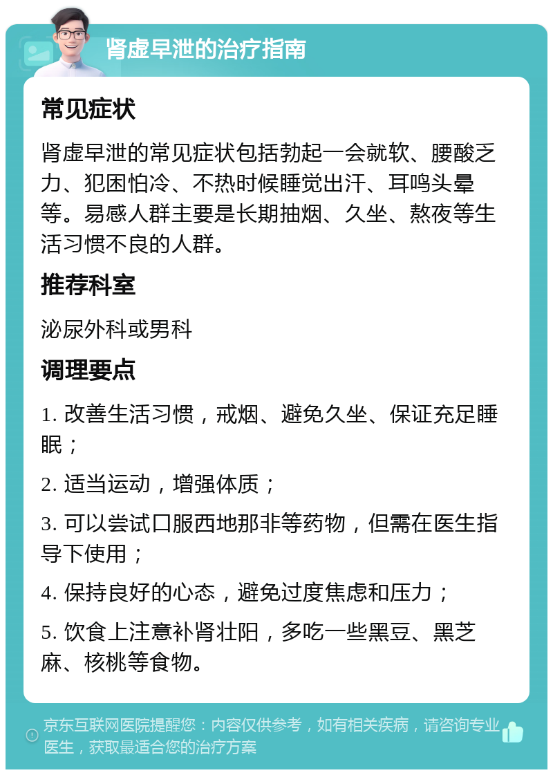 肾虚早泄的治疗指南 常见症状 肾虚早泄的常见症状包括勃起一会就软、腰酸乏力、犯困怕冷、不热时候睡觉出汗、耳鸣头晕等。易感人群主要是长期抽烟、久坐、熬夜等生活习惯不良的人群。 推荐科室 泌尿外科或男科 调理要点 1. 改善生活习惯，戒烟、避免久坐、保证充足睡眠； 2. 适当运动，增强体质； 3. 可以尝试口服西地那非等药物，但需在医生指导下使用； 4. 保持良好的心态，避免过度焦虑和压力； 5. 饮食上注意补肾壮阳，多吃一些黑豆、黑芝麻、核桃等食物。