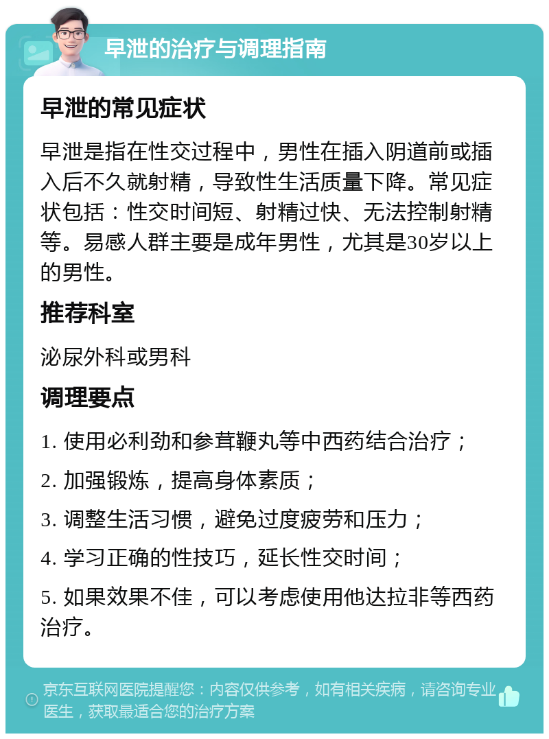 早泄的治疗与调理指南 早泄的常见症状 早泄是指在性交过程中，男性在插入阴道前或插入后不久就射精，导致性生活质量下降。常见症状包括：性交时间短、射精过快、无法控制射精等。易感人群主要是成年男性，尤其是30岁以上的男性。 推荐科室 泌尿外科或男科 调理要点 1. 使用必利劲和参茸鞭丸等中西药结合治疗； 2. 加强锻炼，提高身体素质； 3. 调整生活习惯，避免过度疲劳和压力； 4. 学习正确的性技巧，延长性交时间； 5. 如果效果不佳，可以考虑使用他达拉非等西药治疗。